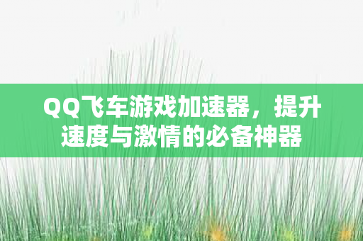 QQ飞车游戏加速器，提升速度与激情的必备神器
