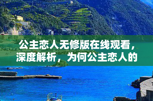 公主恋人无修版在线观看，深度解析，为何公主恋人的纯净体验能直击人心？从视觉艺术到情感沉浸的全维度测评