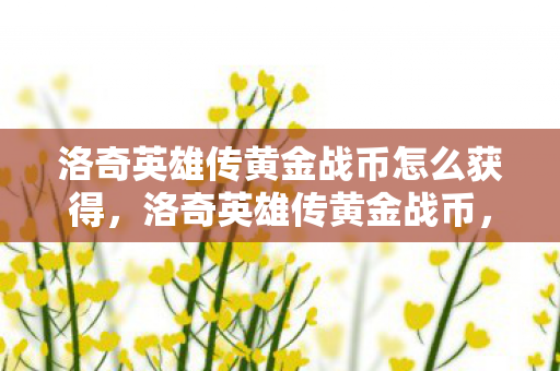 洛奇英雄传黄金战币怎么获得，洛奇英雄传黄金战币，游戏内的珍贵货币与玩家实力的象征