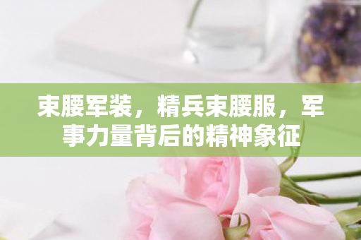 束腰军装，精兵束腰服，军事力量背后的精神象征