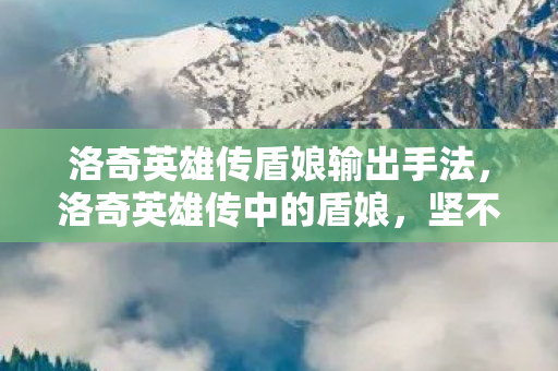 洛奇英雄传盾娘输出手法，洛奇英雄传中的盾娘，坚不可摧的守护者