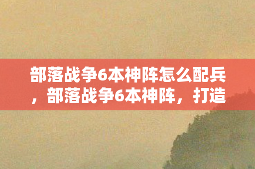 部落战争6本神阵怎么配兵图片