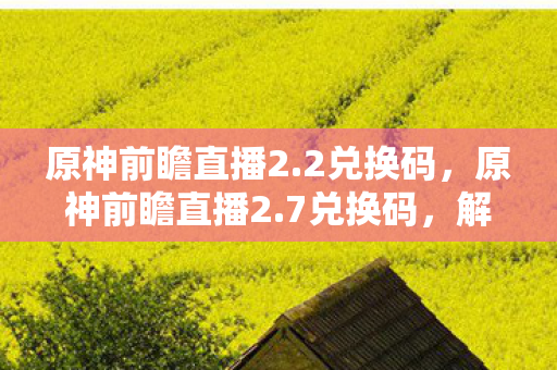 原神前瞻直播2.2兑换码，原神前瞻直播2.7兑换码，解锁夏日冒险的钥匙