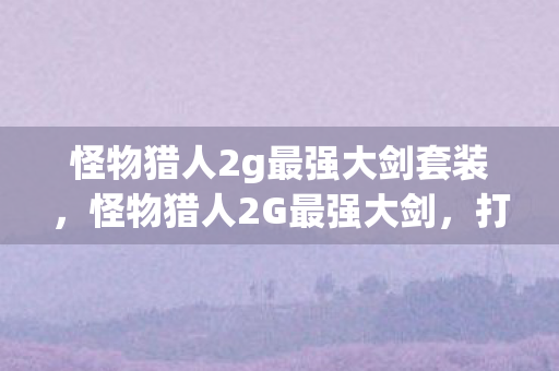 怪物猎人2g最强大剑套装，怪物猎人2G最强大剑，打造终极武器的秘密