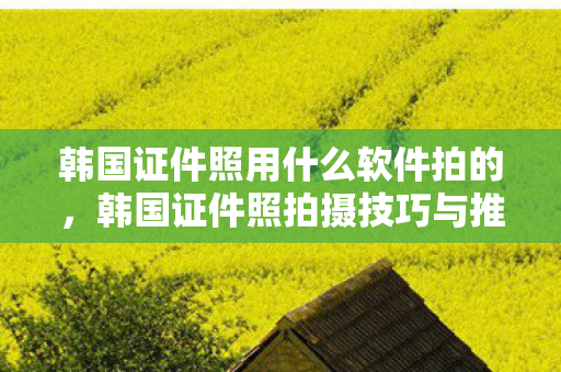 韩国证件照用什么软件拍的，韩国证件照拍摄技巧与推荐软件