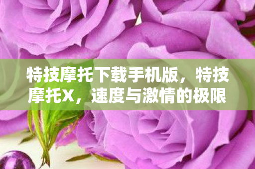 特技摩托下载手机版，特技摩托X，速度与激情的极限挑战