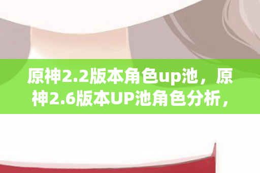 原神2.2版本角色up池,原神2.6版本UP池角色分析,新角色登场,老玩家回归的契机 原神2.2版本角色up池,原神2.6版本UP池角色分析,新角色登场,老玩家回归的契机