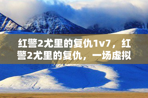 红警2尤里的复仇1v7，红警2尤里的复仇，一场虚拟世界的战略盛宴