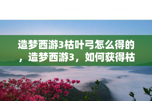 造梦西游3枯叶弓怎么得的，造梦西游3，如何获得枯叶弓？