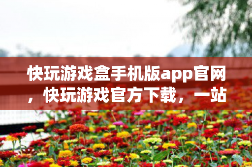快玩游戏盒手机版app官网，快玩游戏官方下载，一站式游戏娱乐新体验