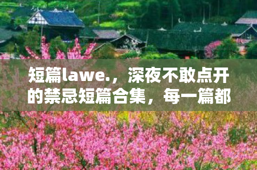短篇lawe.，深夜不敢点开的禁忌短篇合集，每一篇都让人脸红心跳，看完只想说太敢写了！