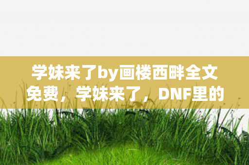 学妹来了by画楼西畔全文免费图片