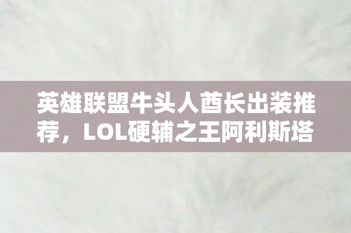 英雄联盟牛头人酋长出装推荐,LOL硬辅之王阿利斯塔,从对线到团战的终极出装攻略,控到对面心态爆炸! 英雄联盟牛头人酋长出装推荐,LOL硬辅之王阿利斯塔,从对线到团战的终极出装攻略,控到对面心态爆炸!