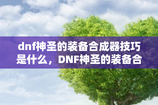 dnf神圣的装备合成器技巧是什么,DNF神圣的装备合成器技巧,打造顶级装备的秘密 dnf神圣的装备合成器技巧是什么,DNF神圣的装备合成器技巧,打造顶级装备的秘密