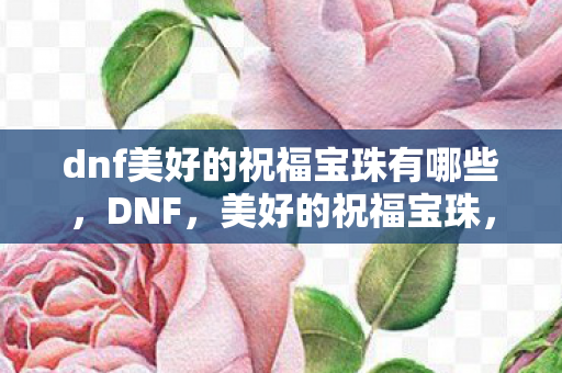 dnf美好的祝福宝珠有哪些，DNF，美好的祝福宝珠，为角色增添无限可能