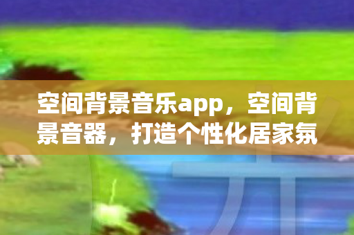 空间背景音乐app，空间背景音器，打造个性化居家氛围的必备神器