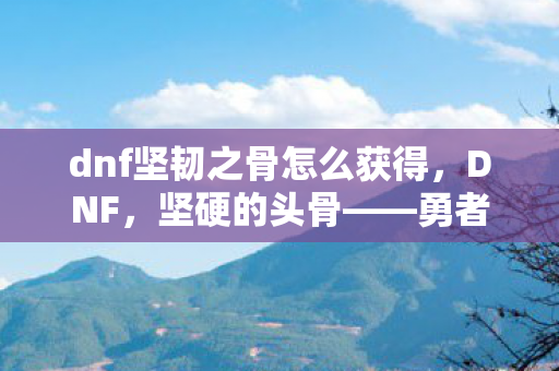 dnf坚韧之骨怎么获得，DNF，坚硬的头骨——勇者的象征与传奇的见证