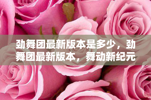 劲舞团最新版本是多少，劲舞团最新版本，舞动新纪元，开启音乐游戏新篇章