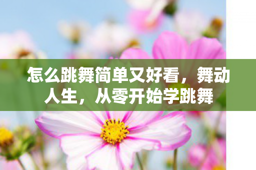 怎么跳舞简单又好看，舞动人生，从零开始学跳舞