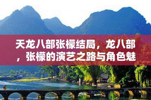 天龙八部张檬结局，龙八部，张檬的演艺之路与角色魅力