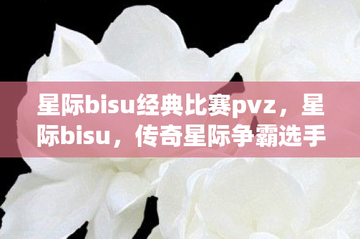 星际bisu经典比赛pvz，星际bisu，传奇星际争霸选手的辉煌与传奇