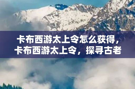 卡布西游太上令怎么获得,卡布西游太上令,探寻古老传说与神秘力量的交汇点 卡布西游太上令怎么获得,卡布西游太上令,探寻古老传说与神秘力量的交汇点