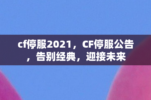 cf停服2021，CF停服公告，告别经典，迎接未来