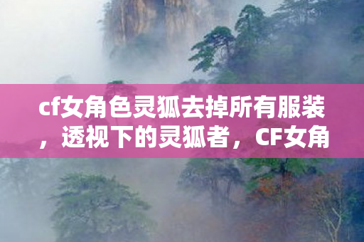 cf女角色灵狐去掉所有服装，透视下的灵狐者，CF女角色灵狐者的魅力解析
