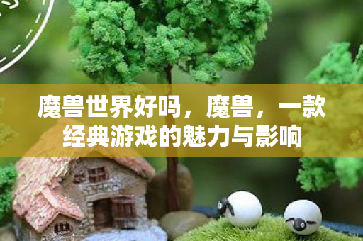 魔兽世界好吗,魔兽,一款经典游戏的魅力与影响 魔兽世界好吗,魔兽,一款经典游戏的魅力与影响
