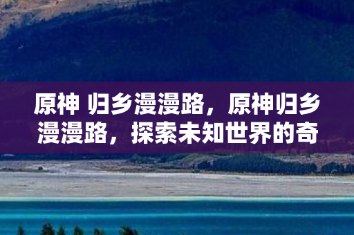 原神 归乡漫漫路，原神归乡漫漫路，探索未知世界的奇幻旅程