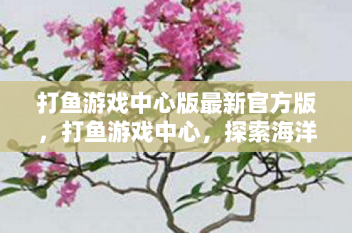 打鱼游戏中心版最新官方版，打鱼游戏中心，探索海洋的无限乐趣