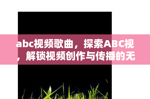 abc视频歌曲，探索ABC视，解锁视频创作与传播的无限可能