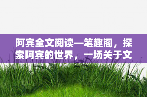 阿宾全文阅读—笔趣阁,探索阿宾的世界,一场关于文学与人生的深度阅读之旅 阿宾全文阅读—笔趣阁,探索阿宾的世界,一场关于文学与人生的深度阅读之旅