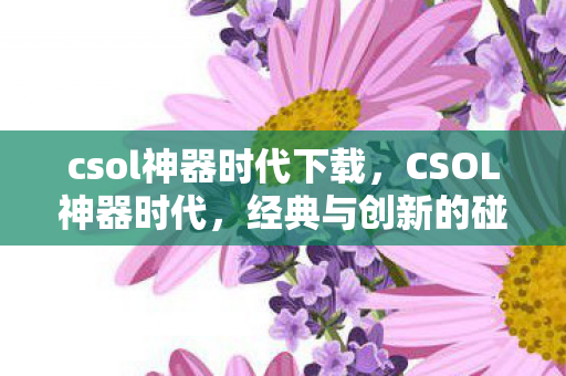 csol神器时代下载,CSOL神器时代,经典与创新的碰撞 csol神器时代下载,CSOL神器时代,经典与创新的碰撞