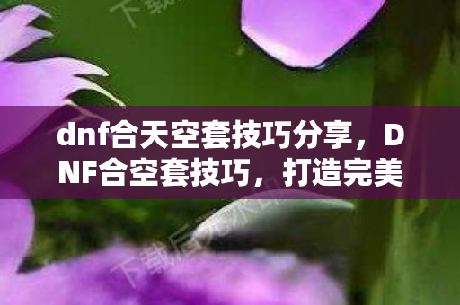 dnf合天空套技巧分享，DNF合空套技巧，打造完美装备组合