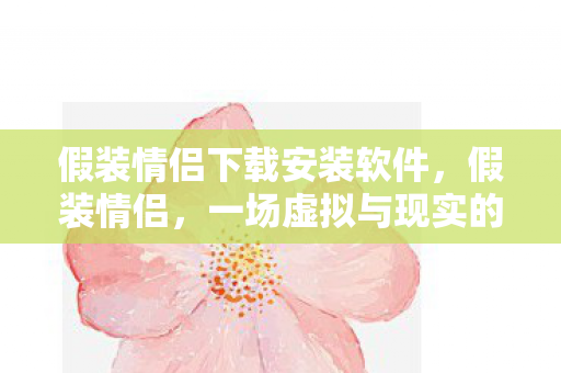 假装情侣下载安装软件，假装情侣，一场虚拟与现实的浪漫邂逅