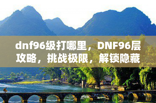 dnf96级打哪里，DNF96层攻略，挑战极限，解锁隐藏成就