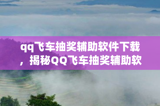 qq飞车抽奖辅助软件下载，揭秘QQ飞车抽奖辅助软件，背后的真相与风险