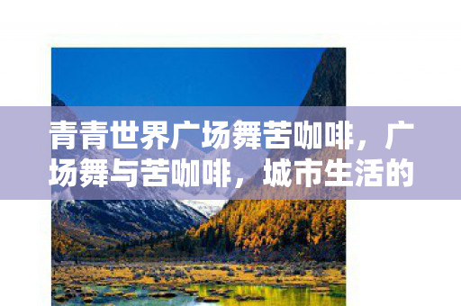 青青世界广场舞苦咖啡,广场舞与苦咖啡,城市生活的双重旋律 青青世界广场舞苦咖啡,广场舞与苦咖啡,城市生活的双重旋律