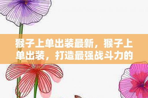 猴子上单出装最新,猴子上单出装,打造最强战斗力的秘诀 猴子上单出装最新,猴子上单出装,打造最强战斗力的秘诀