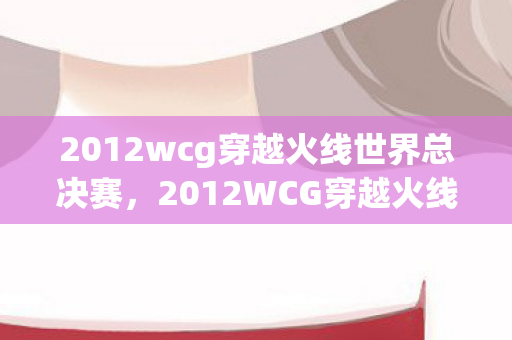2012wcg穿越火线世界总决赛，2012WCG穿越火线，经典赛事的回顾与影响