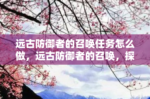 远古防御者的召唤任务怎么做,远古防御者的召唤,探索古老文明的秘密 远古防御者的召唤任务怎么做,远古防御者的召唤,探索古老文明的秘密