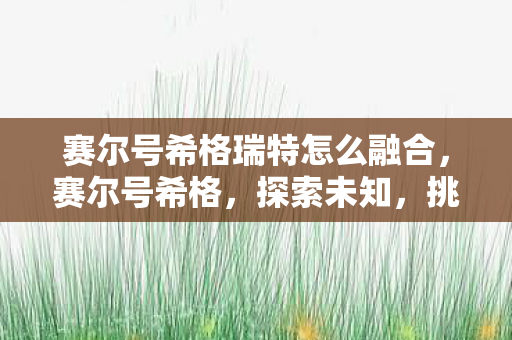 赛尔号希格瑞特怎么融合，赛尔号希格，探索未知，挑战极限的星际之旅