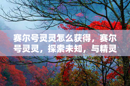 赛尔号灵灵怎么获得,赛尔号灵灵,探索未知,与精灵共舞 赛尔号灵灵怎么获得,赛尔号灵灵,探索未知,与精灵共舞