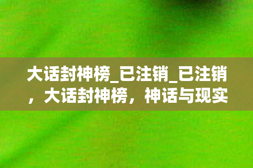 大话封神榜_已注销_已注销,大话封神榜,神话与现实交织的奇幻之旅 大话封神榜_已注销_已注销,大话封神榜,神话与现实交织的奇幻之旅