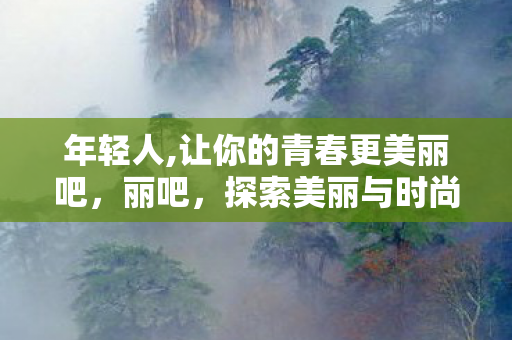年轻人,让你的青春更美丽吧,丽吧,探索美丽与时尚的新世界 年轻人,让你的青春更美丽吧,丽吧,探索美丽与时尚的新世界