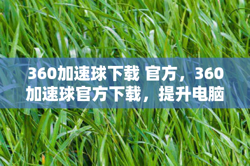 360加速球下载 官方,360加速球官方下载,提升电脑性能,从一键加速开始 360加速球下载 官方,360加速球官方下载,提升电脑性能,从一键加速开始