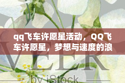 qq飞车许愿星活动,QQ飞车许愿星,梦想与速度的浪漫邂逅 qq飞车许愿星活动,QQ飞车许愿星,梦想与速度的浪漫邂逅