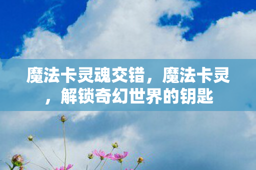 魔法卡灵魂交错,魔法卡灵,解锁奇幻世界的钥匙 魔法卡灵魂交错,魔法卡灵,解锁奇幻世界的钥匙