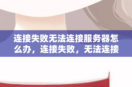 连接失败无法连接服务器怎么办,连接失败,无法连接服务器,是技术问题还是网络困境? 连接失败无法连接服务器怎么办,连接失败,无法连接服务器,是技术问题还是网络困境?